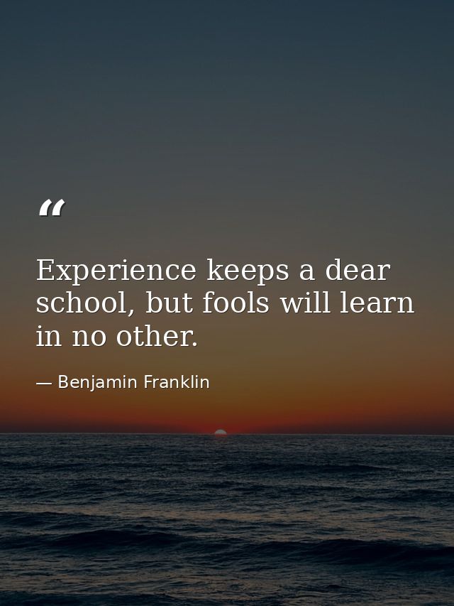 Experience keeps a dear school, but fools will learn in no other. — Benjamin Franklin