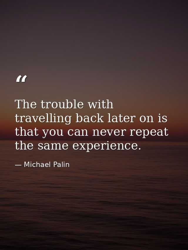 The trouble with travelling back later on is that you can never repeat the same experience. — Michael Palin