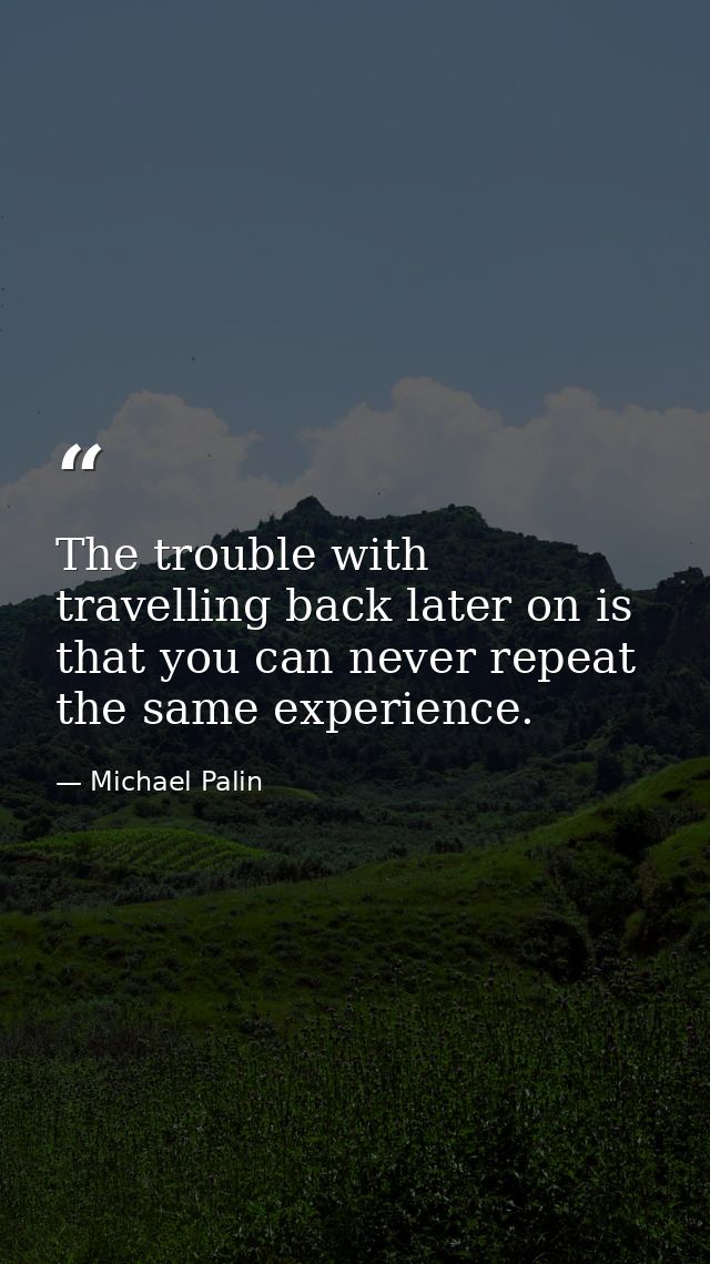 The trouble with travelling back later on is that you can never repeat the same experience. — Michael Palin
