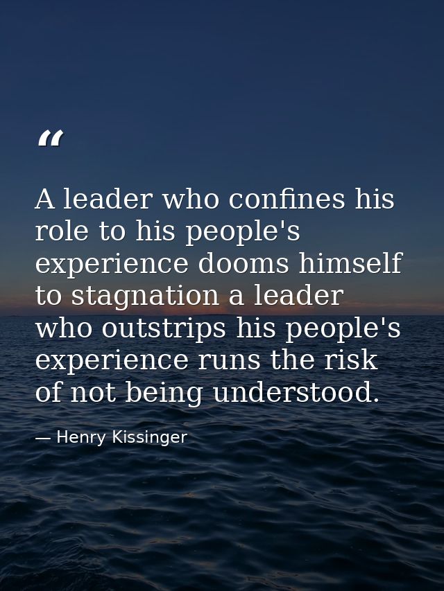 A leader who confines his role to his people's experience dooms himself to stagnation a leader who outstrips his people' — Henry Kissinger