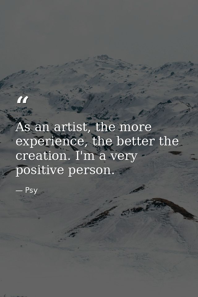 As an artist, the more experience, the better the creation. I'm a very positive person. — Psy