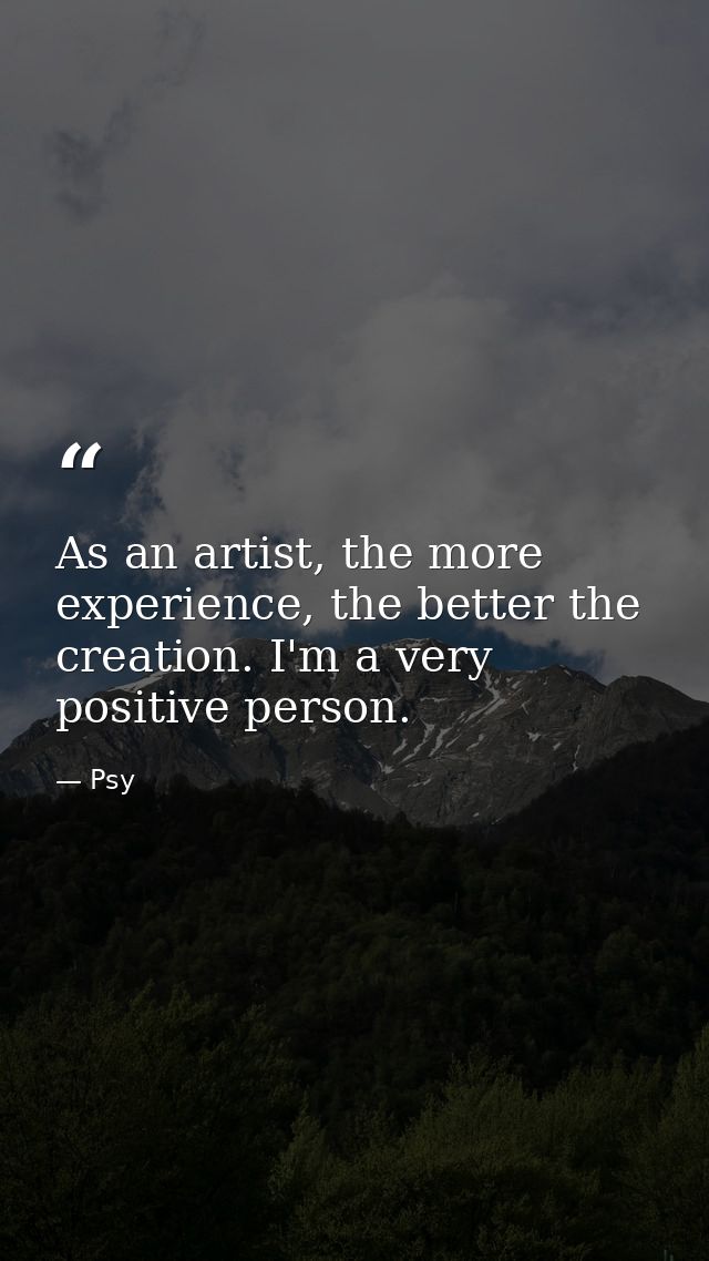 As an artist, the more experience, the better the creation. I'm a very positive person. — Psy