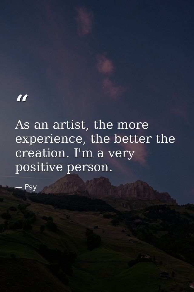 As an artist, the more experience, the better the creation. I'm a very positive person. — Psy