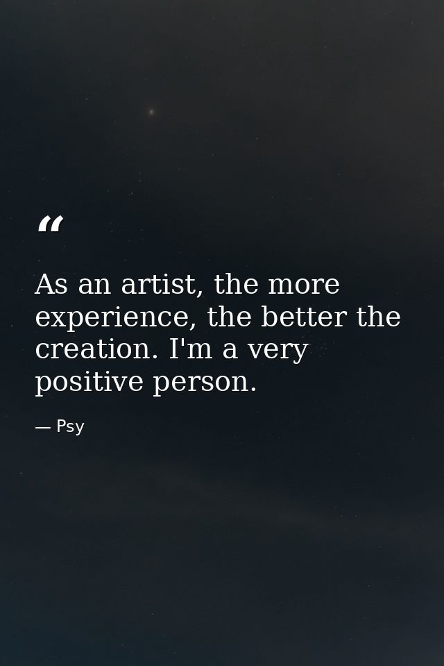 As an artist, the more experience, the better the creation. I'm a very positive person. — Psy