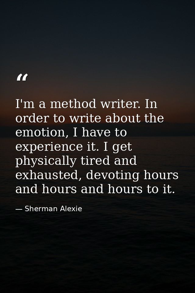 I'm a method writer. In order to write about the emotion, I have to experience it. I get physically tired and exhausted, — Sherman Alexie