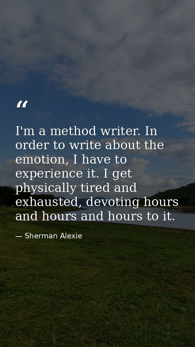 I'm a method writer. In order to write about the emotion, I have to experience it. I get physically tired and exhausted, — Sherman Alexie