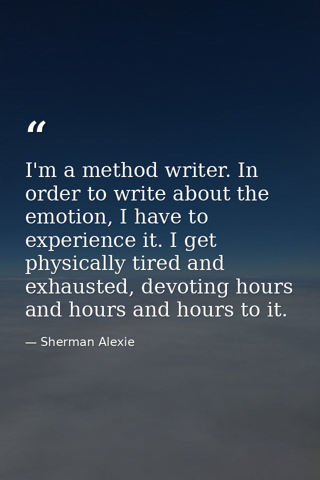 I'm a method writer. In order to write about the emotion, I have to experience it. I get physically tired and exhausted, — Sherman Alexie