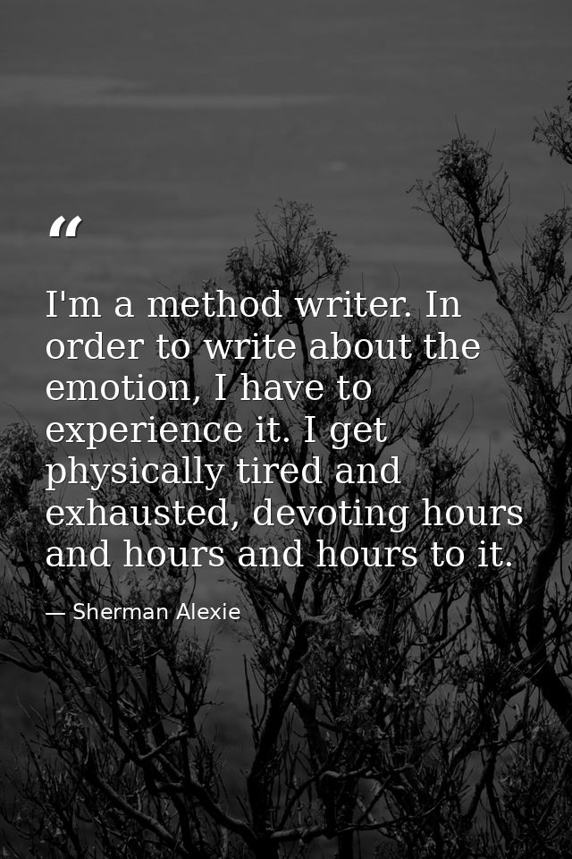 I'm a method writer. In order to write about the emotion, I have to experience it. I get physically tired and exhausted, — Sherman Alexie