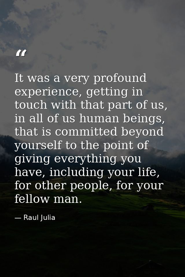 It was a very profound experience, getting in touch with that part of us, in all of us human beings, that is committed b — Raul Julia