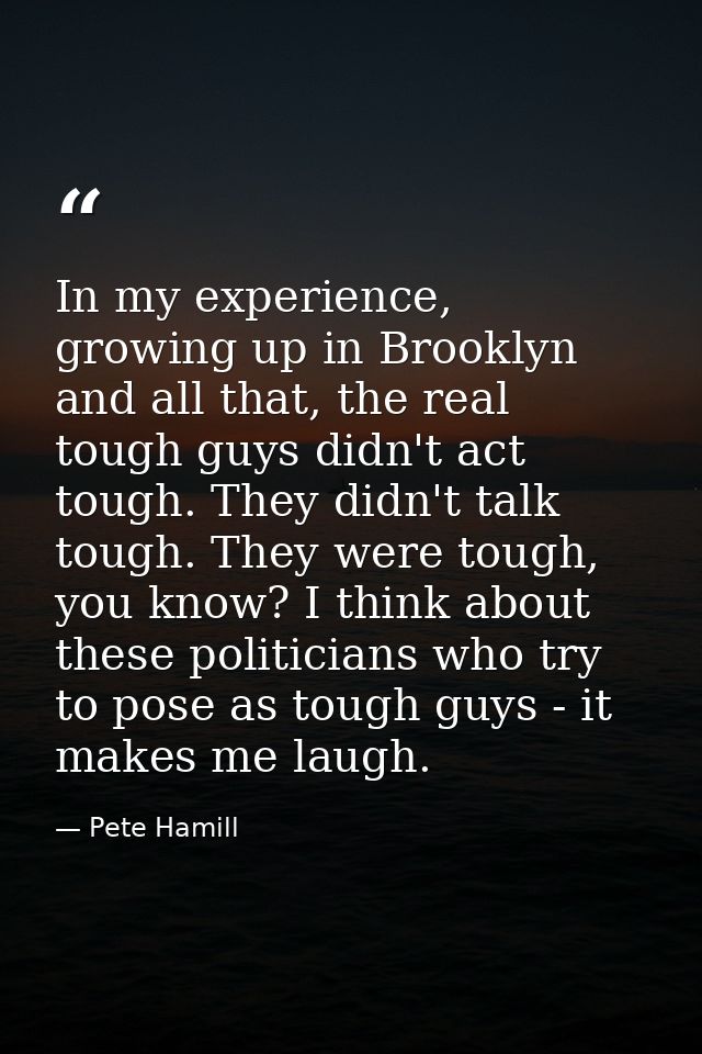In my experience, growing up in Brooklyn and all that, the real tough guys didn't act tough. They didn't talk tough. The — Pete Hamill