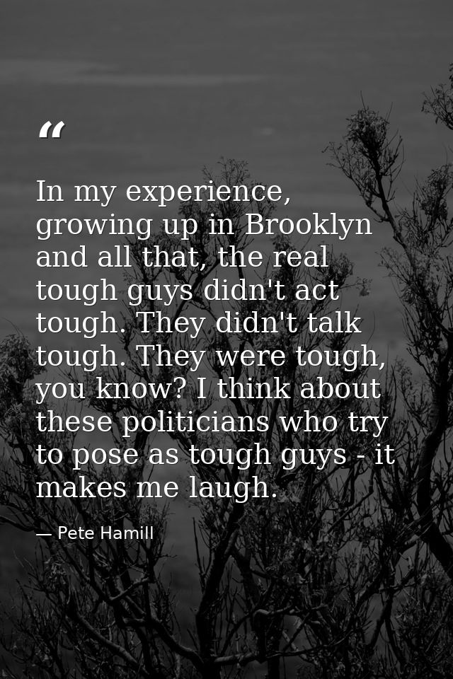 In my experience, growing up in Brooklyn and all that, the real tough guys didn't act tough. They didn't talk tough. The — Pete Hamill