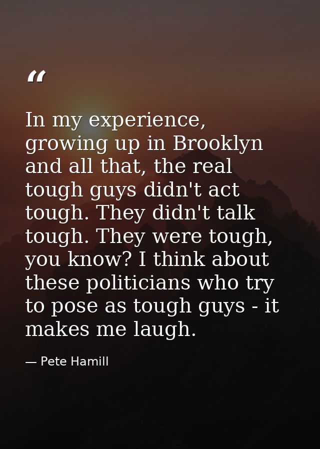 In my experience, growing up in Brooklyn and all that, the real tough guys didn't act tough. They didn't talk tough. The — Pete Hamill