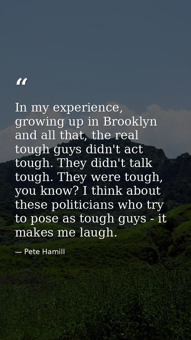 In my experience, growing up in Brooklyn and all that, the real tough guys didn't act tough. They didn't talk tough. The — Pete Hamill
