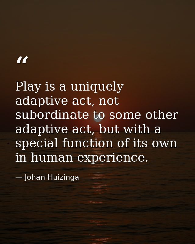 Play is a uniquely adaptive act, not subordinate to some other adaptive act, but with a special function of its own in h — Johan Huizinga