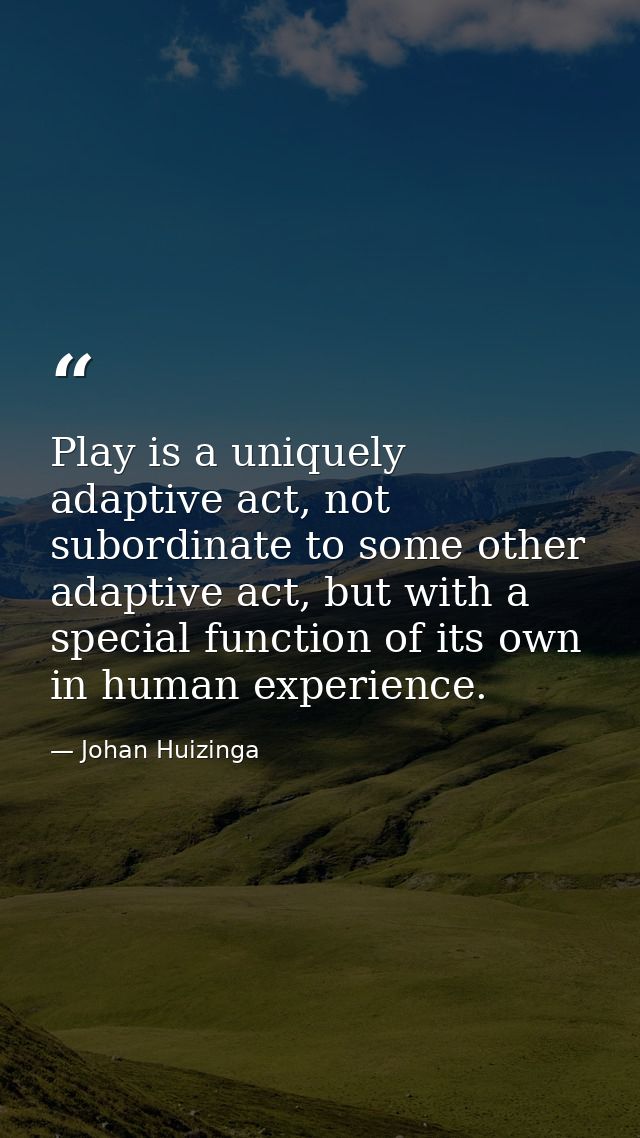 Play is a uniquely adaptive act, not subordinate to some other adaptive act, but with a special function of its own in h — Johan Huizinga