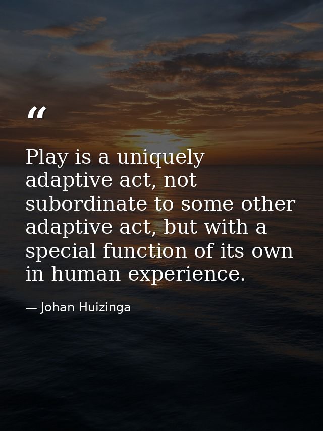 Play is a uniquely adaptive act, not subordinate to some other adaptive act, but with a special function of its own in h — Johan Huizinga