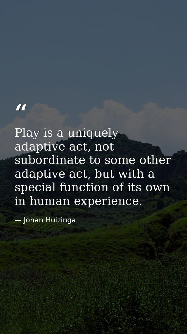 Play is a uniquely adaptive act, not subordinate to some other adaptive act, but with a special function of its own in h — Johan Huizinga