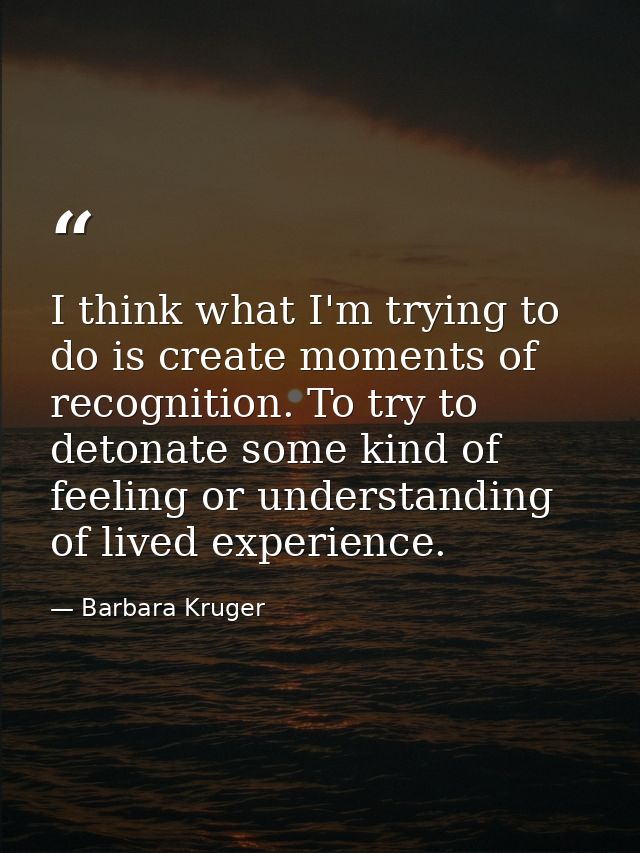 I think what I'm trying to do is create moments of recognition. To try to detonate some kind of feeling or understanding — Barbara Kruger