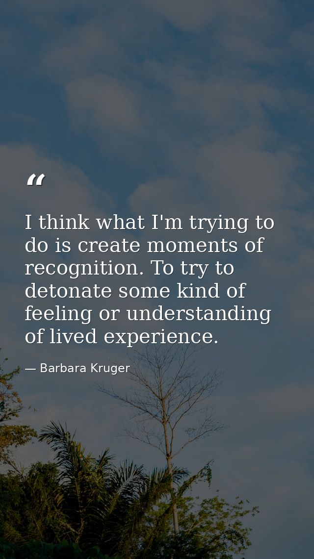 I think what I'm trying to do is create moments of recognition. To try to detonate some kind of feeling or understanding — Barbara Kruger