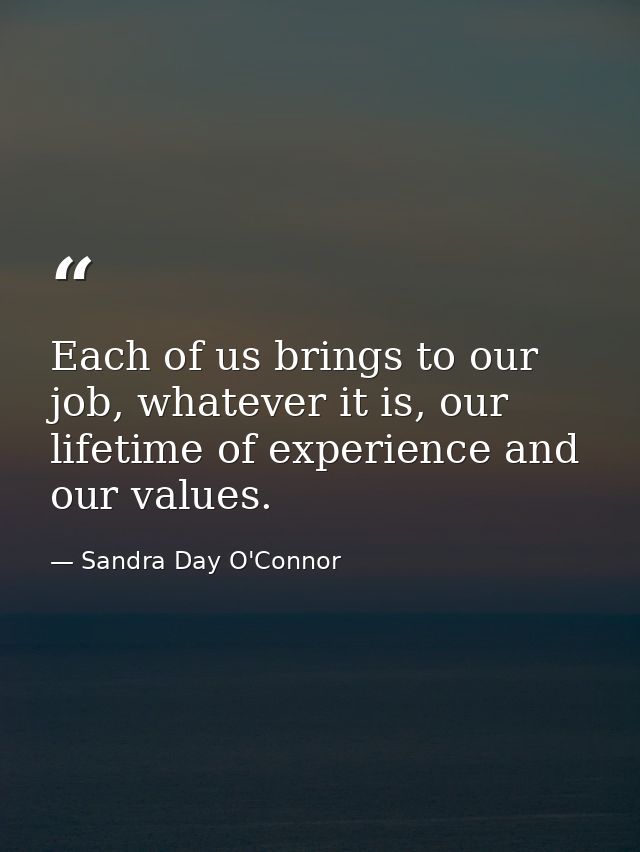 Each of us brings to our job, whatever it is, our lifetime of experience and our values. — Sandra Day O'Connor