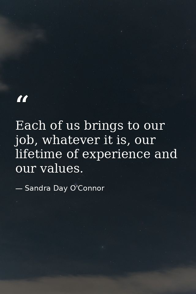 Each of us brings to our job, whatever it is, our lifetime of experience and our values. — Sandra Day O'Connor