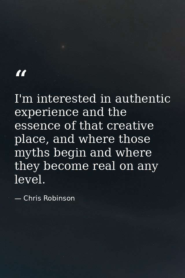 I'm interested in authentic experience and the essence of that creative place, and where those myths begin and where the — Chris Robinson
