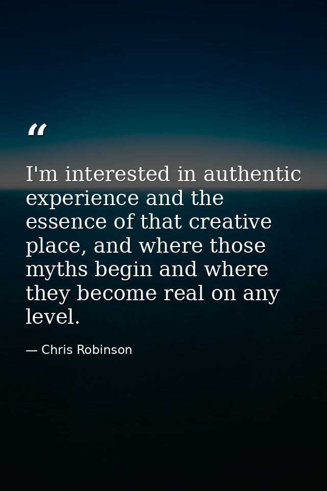 I'm interested in authentic experience and the essence of that creative place, and where those myths begin and where the — Chris Robinson