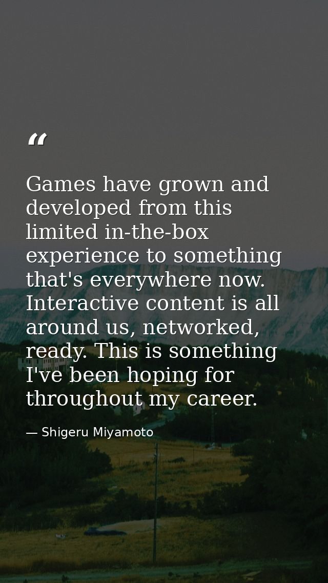 Games have grown and developed from this limited in-the-box experience to something that's everywhere now. Interactive c — Shigeru Miyamoto