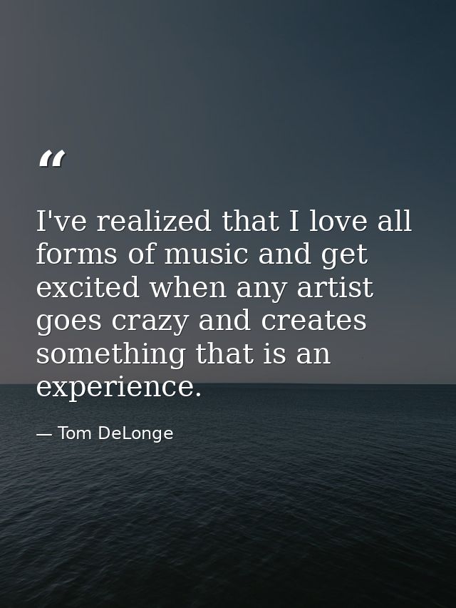 I've realized that I love all forms of music and get excited when any artist goes crazy and creates something that is an — Tom DeLonge