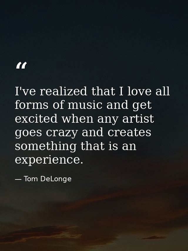 I've realized that I love all forms of music and get excited when any artist goes crazy and creates something that is an — Tom DeLonge