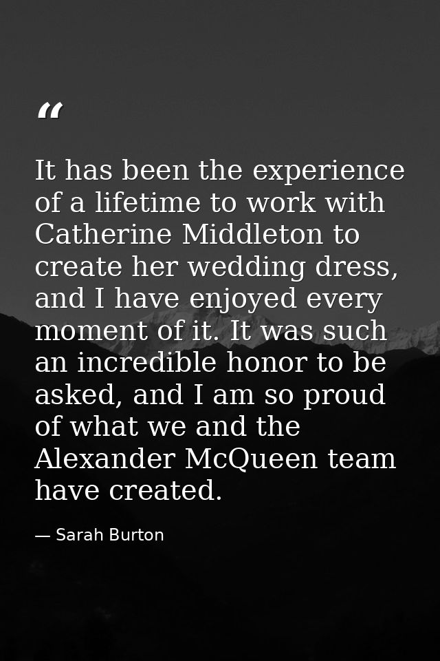 It has been the experience of a lifetime to work with Catherine Middleton to create her wedding dress, and I have enjoye — Sarah Burton