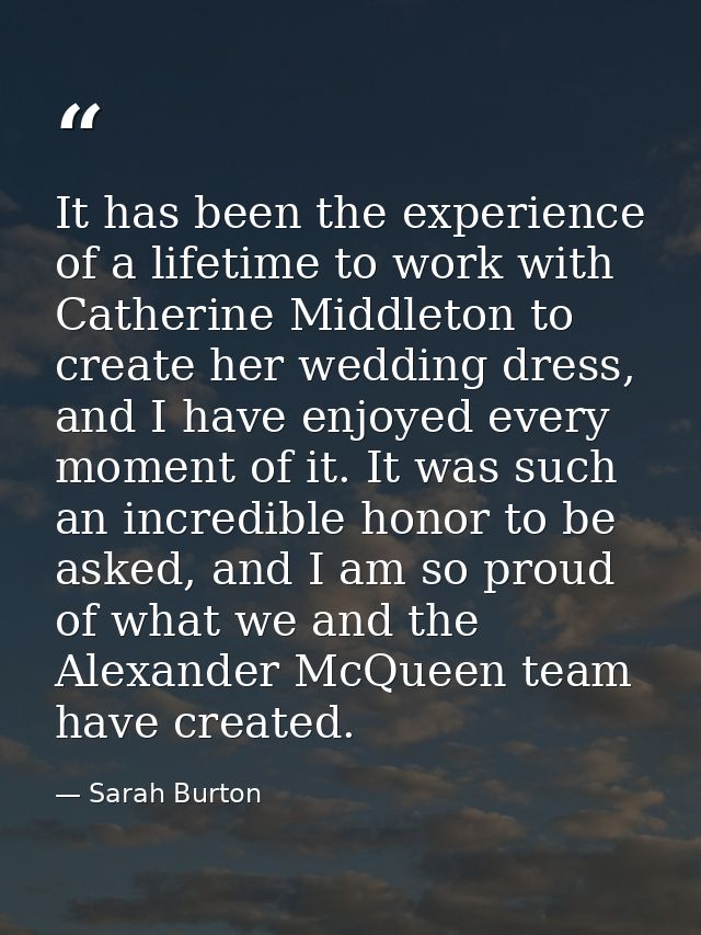 It has been the experience of a lifetime to work with Catherine Middleton to create her wedding dress, and I have enjoye — Sarah Burton