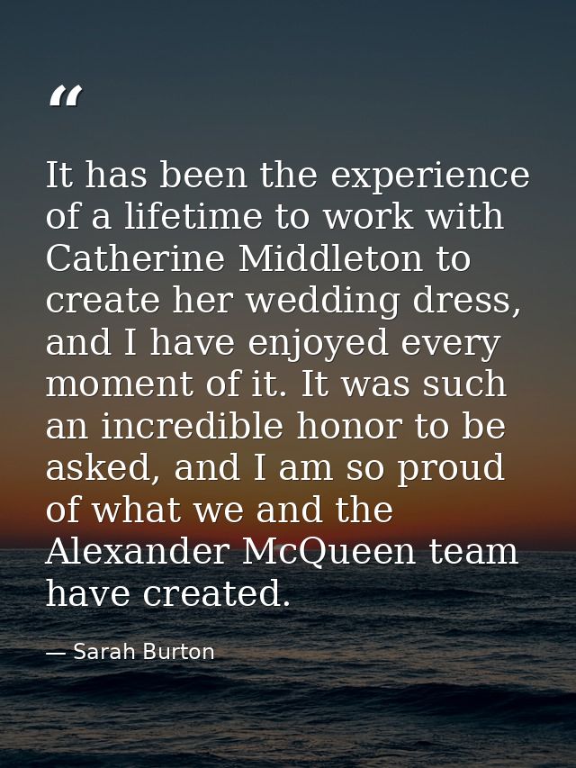It has been the experience of a lifetime to work with Catherine Middleton to create her wedding dress, and I have enjoye — Sarah Burton