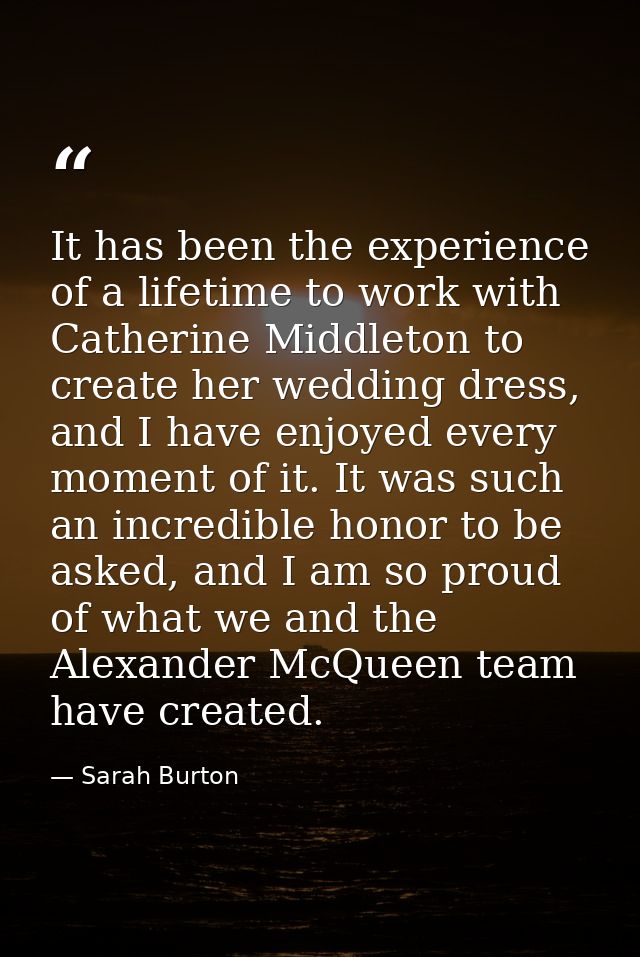 It has been the experience of a lifetime to work with Catherine Middleton to create her wedding dress, and I have enjoye — Sarah Burton