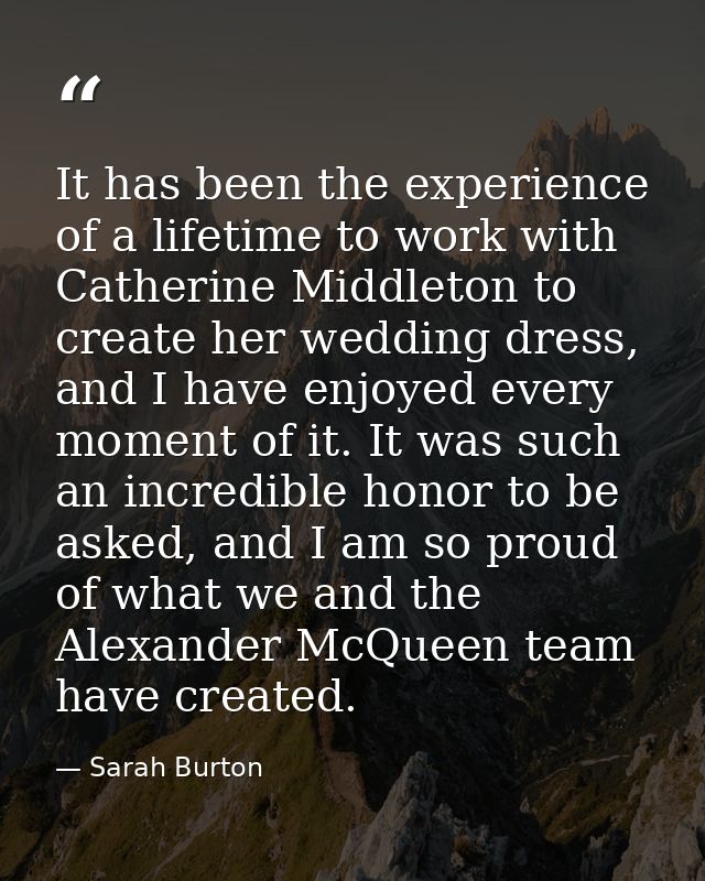 It has been the experience of a lifetime to work with Catherine Middleton to create her wedding dress, and I have enjoye — Sarah Burton