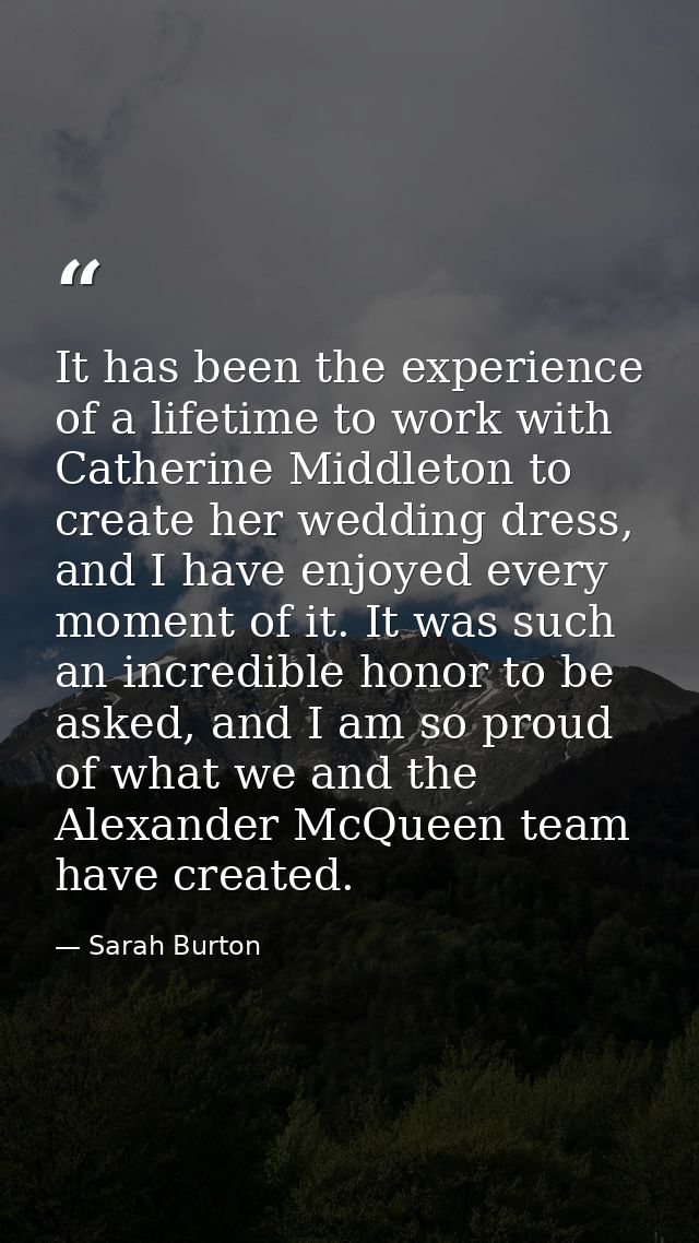 It has been the experience of a lifetime to work with Catherine Middleton to create her wedding dress, and I have enjoye — Sarah Burton