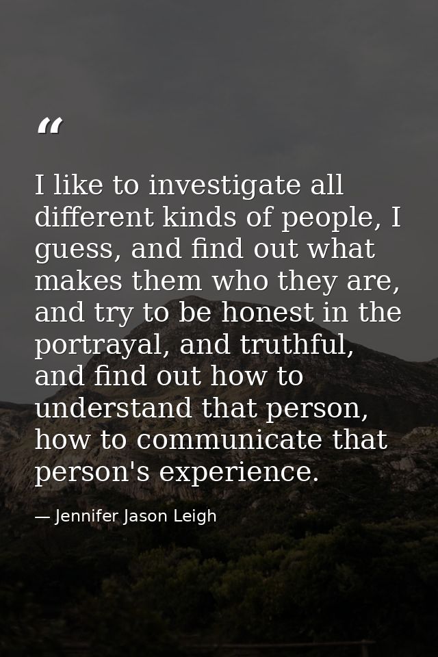 I like to investigate all different kinds of people, I guess, and find out what makes them who they are, and try to be h — Jennifer Jason Leigh