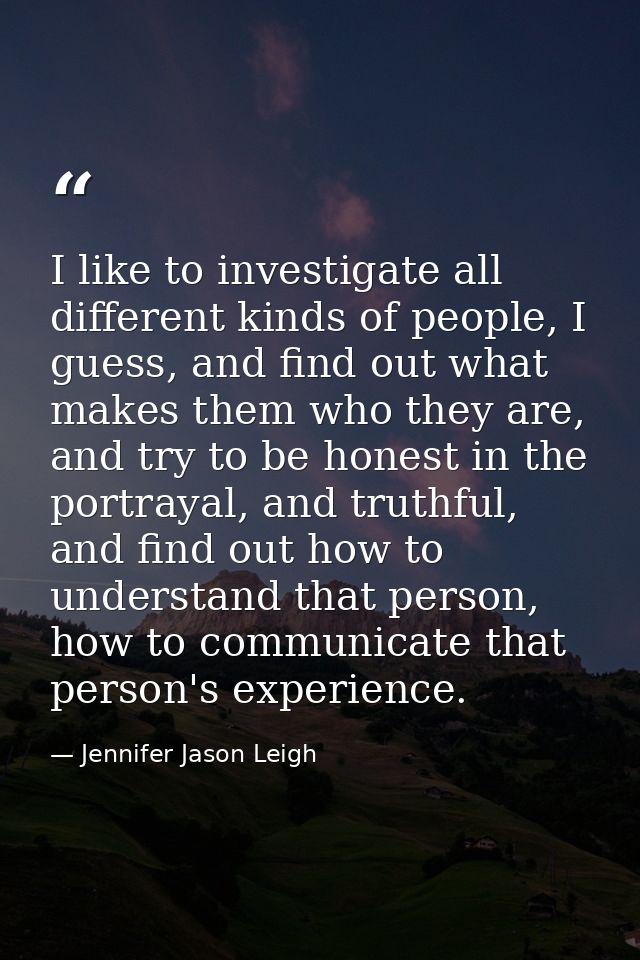 I like to investigate all different kinds of people, I guess, and find out what makes them who they are, and try to be h — Jennifer Jason Leigh