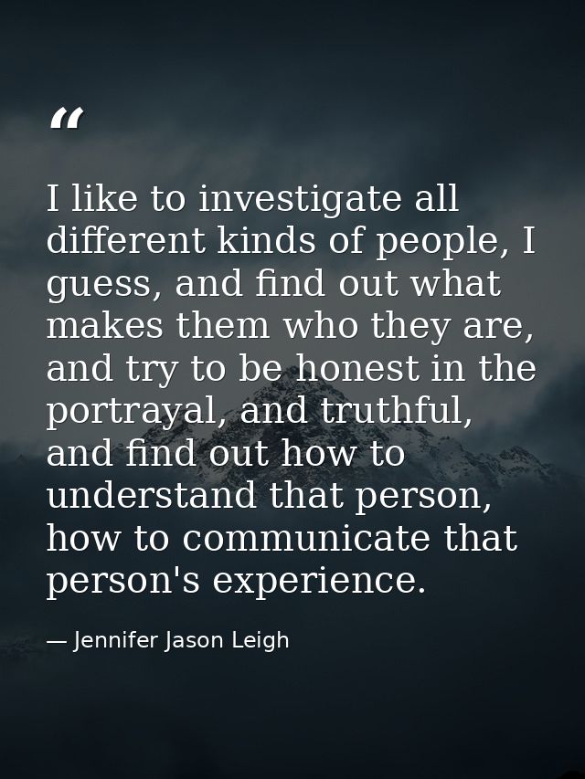 I like to investigate all different kinds of people, I guess, and find out what makes them who they are, and try to be h — Jennifer Jason Leigh