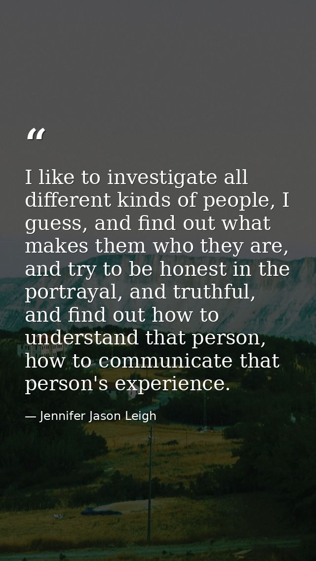 I like to investigate all different kinds of people, I guess, and find out what makes them who they are, and try to be h — Jennifer Jason Leigh