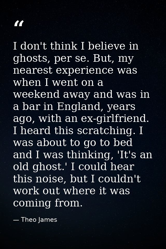 I don't think I believe in ghosts, per se. But, my nearest experience was when I went on a weekend away and was in a bar — Theo James