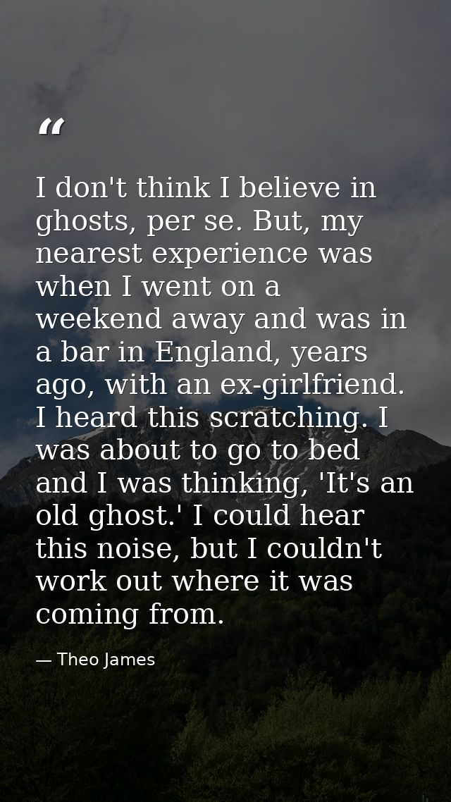 I don't think I believe in ghosts, per se. But, my nearest experience was when I went on a weekend away and was in a bar — Theo James
