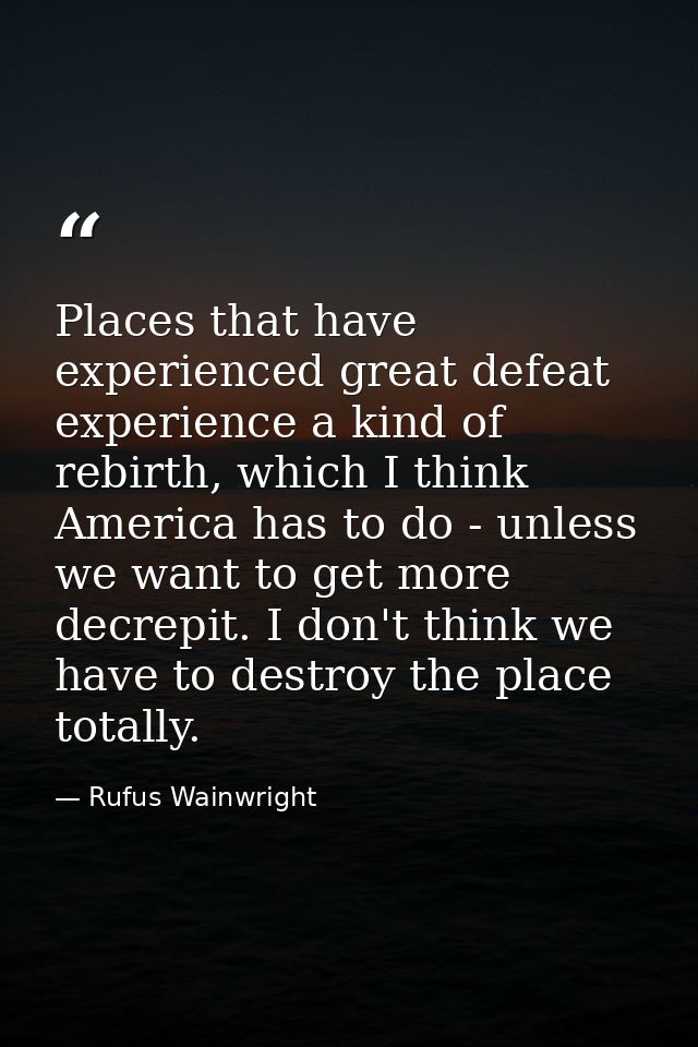 Places that have experienced great defeat experience a kind of rebirth, which I think America has to do - unless we want — Rufus Wainwright