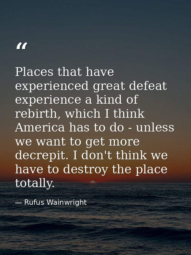 Places that have experienced great defeat experience a kind of rebirth, which I think America has to do - unless we want — Rufus Wainwright