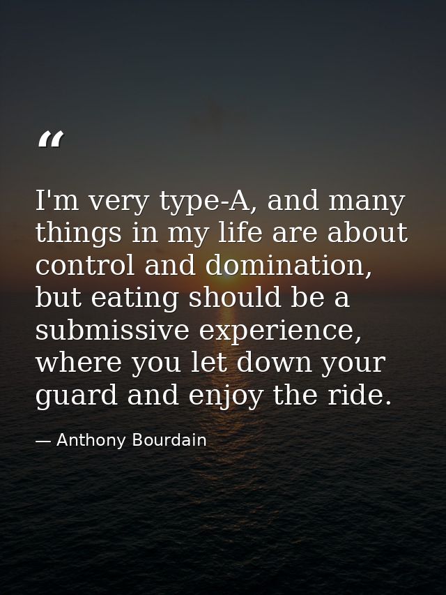 I'm very type-A, and many things in my life are about control and domination, but eating should be a submissive experien — Anthony Bourdain
