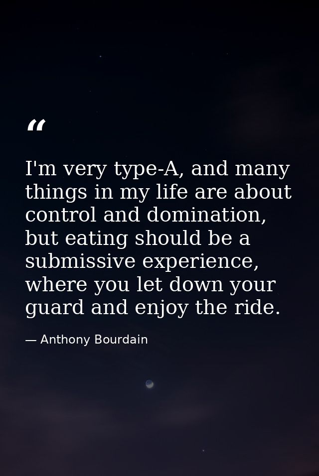I'm very type-A, and many things in my life are about control and domination, but eating should be a submissive experien — Anthony Bourdain