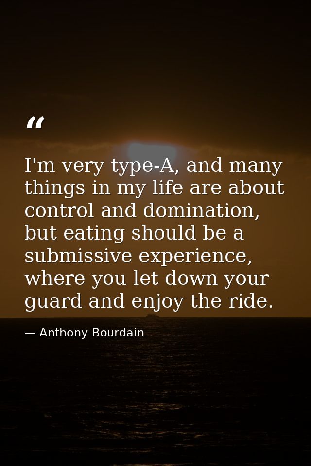 I'm very type-A, and many things in my life are about control and domination, but eating should be a submissive experien — Anthony Bourdain