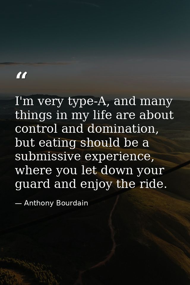 I'm very type-A, and many things in my life are about control and domination, but eating should be a submissive experien — Anthony Bourdain