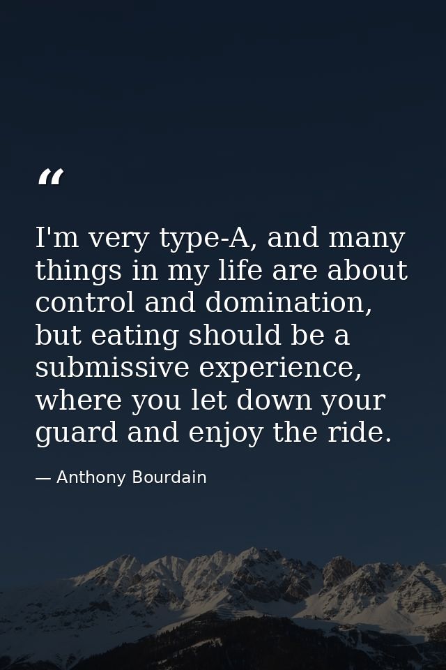 I'm very type-A, and many things in my life are about control and domination, but eating should be a submissive experien — Anthony Bourdain