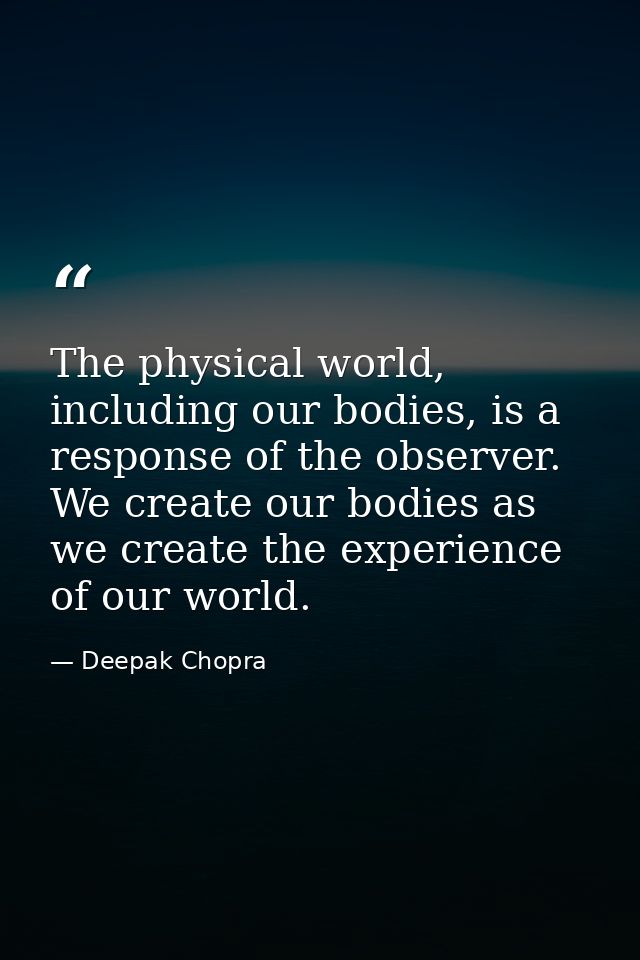 The physical world, including our bodies, is a response of the observer. We create our bodies as we create the experienc — Deepak Chopra